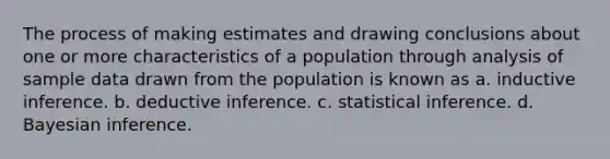 The process of making estimates and drawing conclusions about one or more characteristics of a population through analysis of sample data drawn from the population is known as a. inductive inference. b. deductive inference. c. statistical inference. d. Bayesian inference.