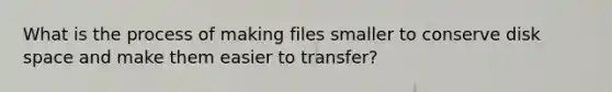 What is the process of making files smaller to conserve disk space and make them easier to transfer?