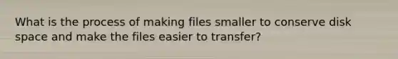 What is the process of making files smaller to conserve disk space and make the files easier to transfer?