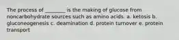 The process of ________ is the making of glucose from noncarbohydrate sources such as amino acids. a. ketosis b. gluconeogenesis c. deamination d. protein turnover e. protein transport