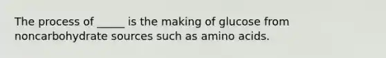 The process of _____ is the making of glucose from noncarbohydrate sources such as amino acids.