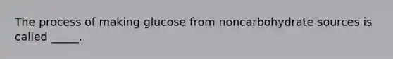 The process of making glucose from noncarbohydrate sources is called _____.