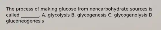 The process of making glucose from noncarbohydrate sources is called ________. A. glycolysis B. glycogenesis C. glycogenolysis D. gluconeogenesis