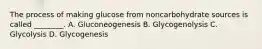 The process of making glucose from noncarbohydrate sources is called ________. A. Gluconeogenesis B. Glycogenolysis C. Glycolysis D. Glycogenesis