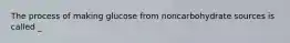 The process of making glucose from noncarbohydrate sources is called _