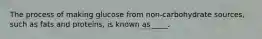 The process of making glucose from non-carbohydrate sources, such as fats and proteins, is known as ____.