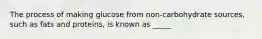 The process of making glucose from non-carbohydrate sources, such as fats and proteins, is known as _____