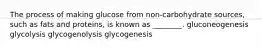 The process of making glucose from non-carbohydrate sources, such as fats and proteins, is known as ________. gluconeogenesis glycolysis glycogenolysis glycogenesis