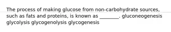 The process of making glucose from non-carbohydrate sources, such as fats and proteins, is known as ________. gluconeogenesis glycolysis glycogenolysis glycogenesis