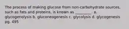 The process of making glucose from non-carbohydrate sources, such as fats and proteins, is known as _________. a. glycogenolysis b. gluconeogenesis c. glycolysis d. glycogenesis pg. 495