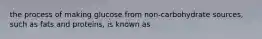 the process of making glucose from non-carbohydrate sources, such as fats and proteins, is known as