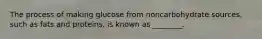 The process of making glucose from noncarbohydrate sources, such as fats and proteins, is known as ________.