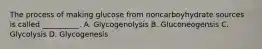 The process of making glucose from noncarboyhydrate sources is called __________. A. Glycogenolysis B. Gluconeogensis C. Glycolysis D. Glycogenesis