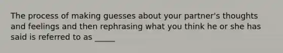 The process of making guesses about your partner's thoughts and feelings and then rephrasing what you think he or she has said is referred to as _____