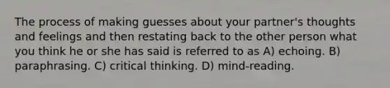 The process of making guesses about your partner's thoughts and feelings and then restating back to the other person what you think he or she has said is referred to as A) echoing. B) paraphrasing. C) critical thinking. D) mind-reading.