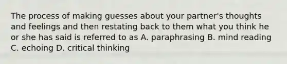 The process of making guesses about your partner's thoughts and feelings and then restating back to them what you think he or she has said is referred to as A. paraphrasing B. mind reading C. echoing D. critical thinking