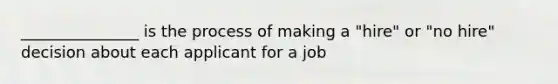 _______________ is the process of making a "hire" or "no hire" decision about each applicant for a job