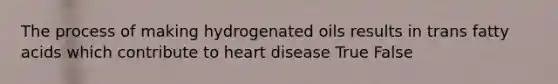 The process of making hydrogenated oils results in trans fatty acids which contribute to heart disease True False