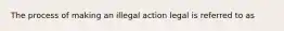 The process of making an illegal action legal is referred to as