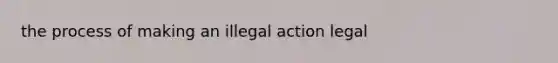 the process of making an illegal action legal