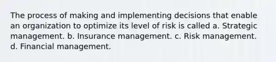 The process of making and implementing decisions that enable an organization to optimize its level of risk is called a. Strategic management. b. Insurance management. c. Risk management. d. Financial management.