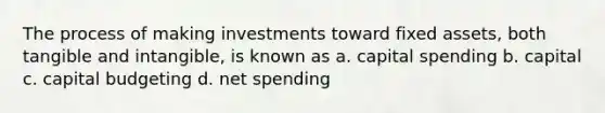 The process of making investments toward fixed assets, both tangible and intangible, is known as a. capital spending b. capital c. capital budgeting d. net spending