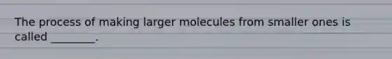 The process of making larger molecules from smaller ones is called ________.