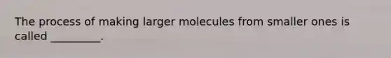 The process of making larger molecules from smaller ones is called _________.