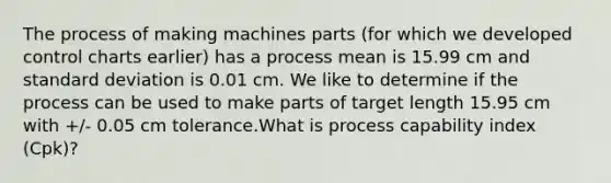 The process of making machines parts (for which we developed control charts earlier) has a process mean is 15.99 cm and standard deviation is 0.01 cm. We like to determine if the process can be used to make parts of target length 15.95 cm with +/- 0.05 cm tolerance.What is process capability index (Cpk)?