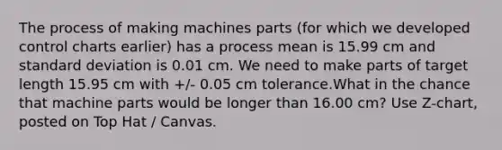 The process of making machines parts (for which we developed control charts earlier) has a process mean is 15.99 cm and standard deviation is 0.01 cm. We need to make parts of target length 15.95 cm with +/- 0.05 cm tolerance.What in the chance that machine parts would be longer than 16.00 cm? Use Z-chart, posted on Top Hat / Canvas.