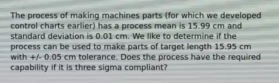 The process of making machines parts (for which we developed control charts earlier) has a process mean is 15.99 cm and standard deviation is 0.01 cm. We like to determine if the process can be used to make parts of target length 15.95 cm with +/- 0.05 cm tolerance. Does the process have the required capability if it is three sigma compliant?