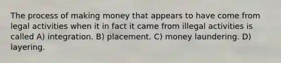 The process of making money that appears to have come from legal activities when it in fact it came from illegal activities is called A) integration. B) placement. C) money laundering. D) layering.