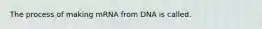 The process of making mRNA from DNA is called.