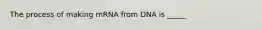 The process of making mRNA from DNA is _____
