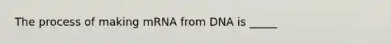 The process of making mRNA from DNA is _____