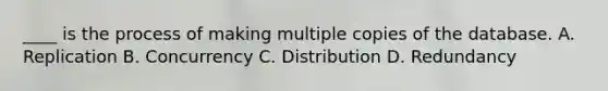 ____ is the process of making multiple copies of the database. A. Replication B. Concurrency C. Distribution D. Redundancy