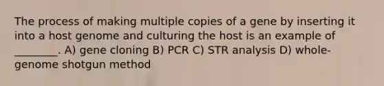 The process of making multiple copies of a gene by inserting it into a host genome and culturing the host is an example of ________. A) gene cloning B) PCR C) STR analysis D) whole-genome shotgun method