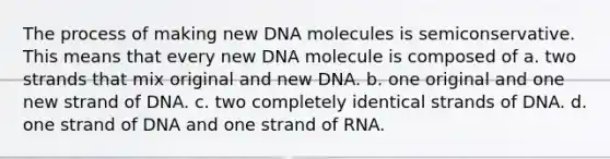 The process of making new DNA molecules is semiconservative. This means that every new DNA molecule is composed of a. two strands that mix original and new DNA. b. one original and one new strand of DNA. c. two completely identical strands of DNA. d. one strand of DNA and one strand of RNA.