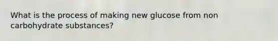 What is the process of making new glucose from non carbohydrate substances?