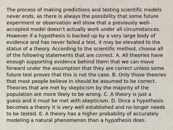 The process of making predictions and testing scientific models never ends, as there is always the possibility that some future experiment or observation will show that a previously well-accepted model doesn't actually work under all circumstances. However if a hypothesis is backed up by a very large body of evidence and has never failed a test, it may be elevated to the status of a theory. According to the scientific method, choose all of the following statements that are correct. A. All theories have enough supporting evidence behind them that we can move forward under the assumption that they are correct unless some future test proves that this is not the case. B. Only those theories that most people believe in should be assumed to be correct. Theories that are met by skepticism by the majority of the population are more likely to be wrong. C. A theory is just a guess and it must be met with skepticism. D. Once a hypothesis becomes a theory it is very well established and no longer needs to be tested. E. A theory has a higher probability of accurately modeling a natural phenomenon than a hypothesis does.