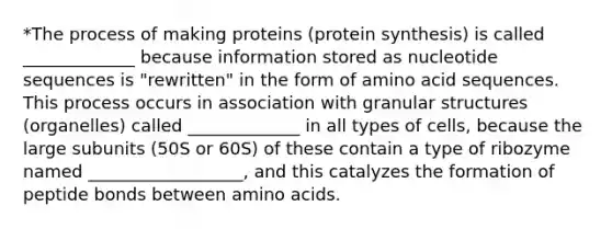 *The process of making proteins (protein synthesis) is called _____________ because information stored as nucleotide sequences is "rewritten" in the form of amino acid sequences. This process occurs in association with granular structures (organelles) called _____________ in all types of cells, because the large subunits (50S or 60S) of these contain a type of ribozyme named __________________, and this catalyzes the formation of peptide bonds between amino acids.