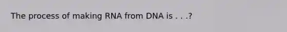 The process of making RNA from DNA is . . .?