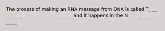 The process of making an RNA message from DNA is called T_ __ __ __ __ __ __ __ __ __ __ __ __ and it happens in the N_ __ __ __ __ __ __.