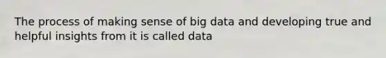 The process of making sense of big data and developing true and helpful insights from it is called data