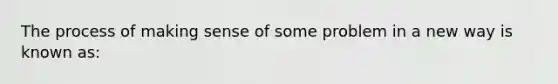 The process of making sense of some problem in a new way is known as: