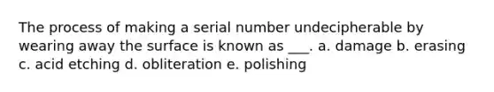 The process of making a serial number undecipherable by wearing away the surface is known as ___. a. damage b. erasing c. acid etching d. obliteration e. polishing