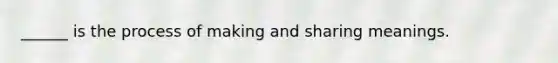______ is the process of making and sharing meanings.