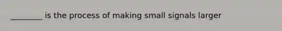 ________ is the process of making small signals larger