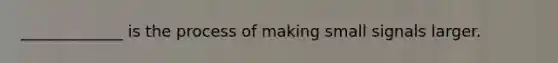 _____________ is the process of making small signals larger.