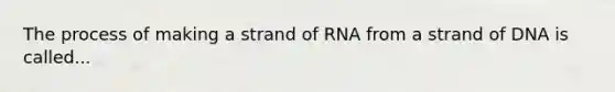 The process of making a strand of RNA from a strand of DNA is called...